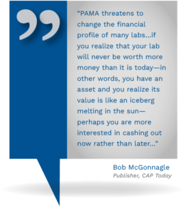 Graphic showing the quote from Bob McGonnagle Publisher, CAP Today, stating, "PAMA threatens to change the financial profile of many labs…if you realize that your lab will never be worth more money than it is today—in other words, you have an asset and you realize its value is like an iceberg melting in the sun—perhaps you are more interested in cashing out now rather than later..."