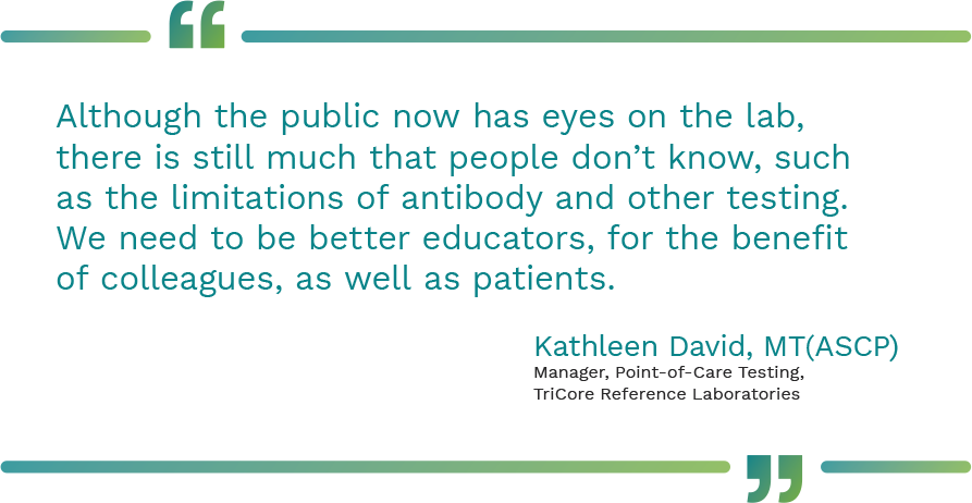 Graphic showing a quote from Kathleen David, MT(ASCP), Manager, Point-of-Care Testing, TriCore Reference Laboratories saying, "Although the public now has eyes on the lab, there is still much that people don’t know, such as the limitations of antibody and other testing. We need to be better educators, for the benefit of colleagues, as well as patients."