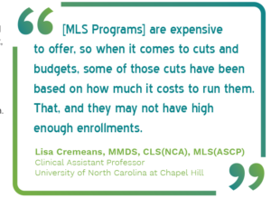 Graphic showing a quote from Lisa Cremeans, MMDS, CLS(NCA), MLS(ASCP), Clinical Assistant Professor University of North Carolina at Chapel Hill saying, "[MLS Programs] are expensive to offer, so when it comes to cuts and budgets, some of those cuts have been based on how much it costs to run them. That, and they may not have high enough enrollments."